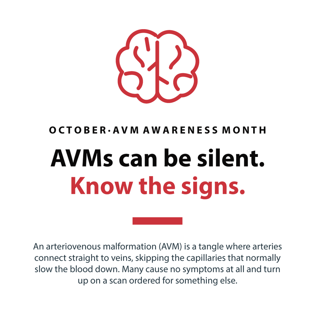 O C T O B E R · A V M A W A R E N E S S M O N T H
AVMs can be silent.
Know the signs.
An arteriovenous malformation (AVM) is a tangle where arteries
connect straight to veins, skipping the capillaries that normally
slow the blood down. Many cause no symptoms at all and turn
up on a scan ordered for something else.